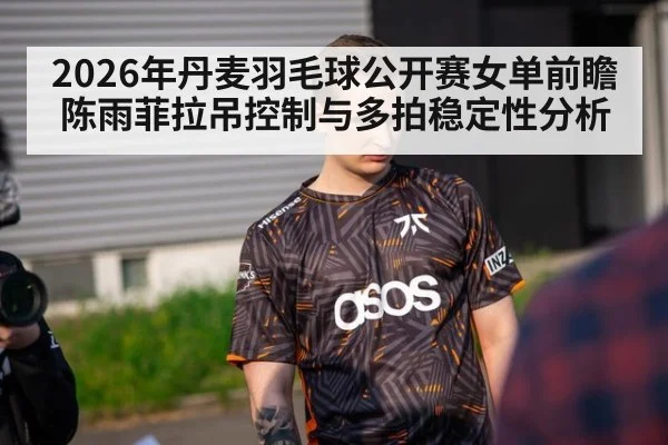 2026年丹麦羽毛球公开赛女单前瞻 陈雨菲拉吊控制与多拍稳定性分析（jiuyouhui）