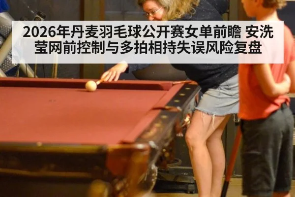 2026年丹麦羽毛球公开赛女单前瞻 安洗莹网前控制与多拍相持失误风险复盘 - j9 game